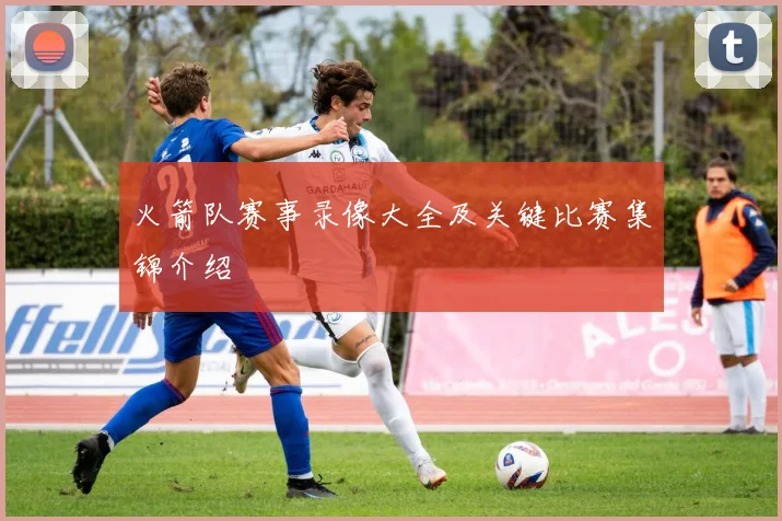 火箭队赛事录像大全及关键比赛集锦介绍