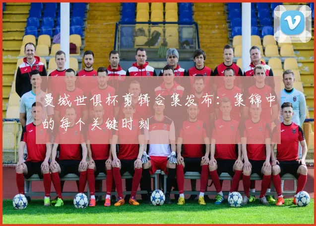 曼城世俱杯剪辑合集发布:集锦中的每个关键时刻