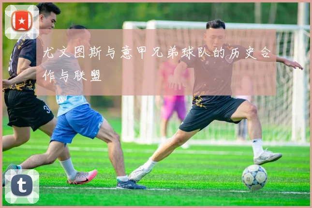 尤文图斯与意甲兄弟球队的历史合作与联盟