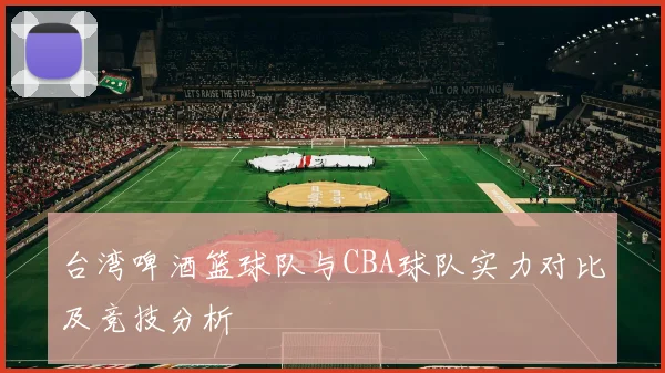 台湾啤酒篮球队与CBA球队实力对比及竞技分析