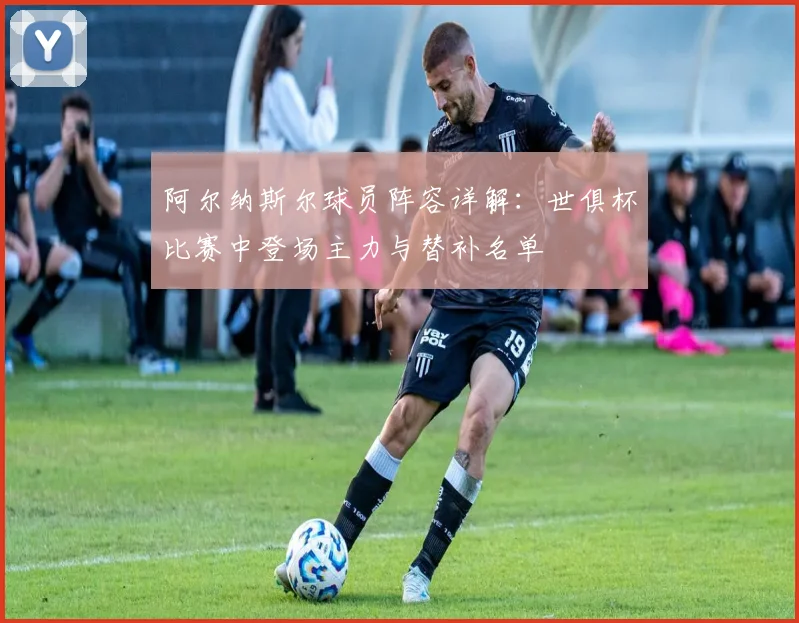 阿尔纳斯尔球员阵容详解:世俱杯比赛中登场主力与替补名单
